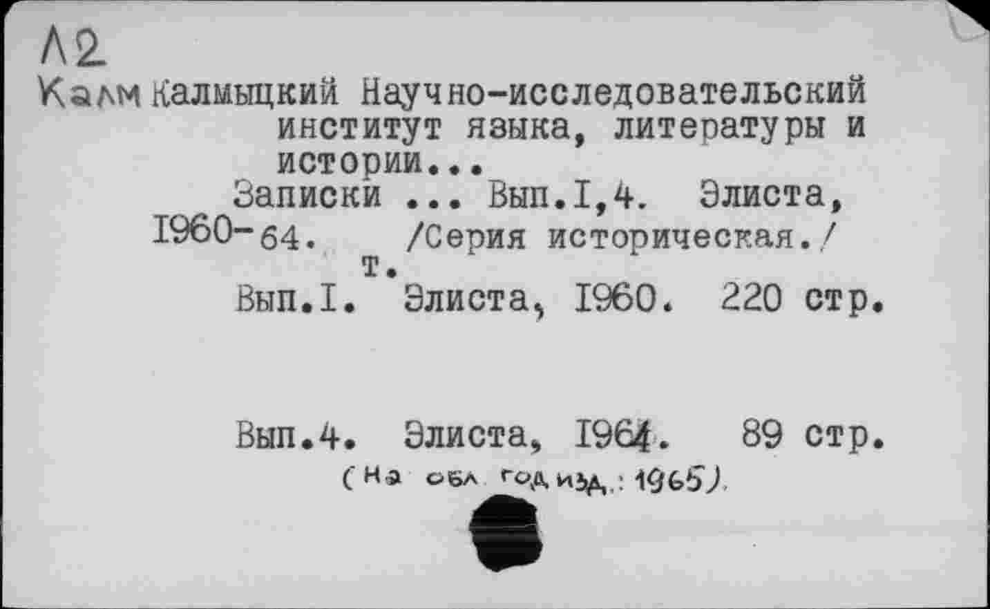 ﻿Л2
Калм калмыцкий Научно-исследовательский институт языка, литературы и истории...
Записки ... Вып.1,4. Элиста,
1960-64. /Серия историческая./ т.
Вып.1. Элиста^ I960. 220 стр.
Вып.4. Элиста, 1964.	89 стр.
( На оба Год ИЈД19 бВ).